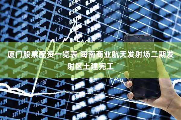 厦门股票配资一览表 海南商业航天发射场二期发射区土建完工