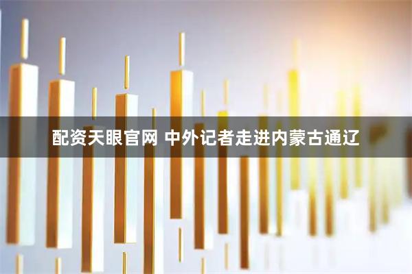 配资天眼官网 中外记者走进内蒙古通辽