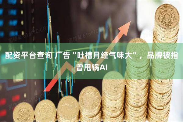 配资平台查询 广告“吐槽月经气味大”，品牌被指曾甩锅AI