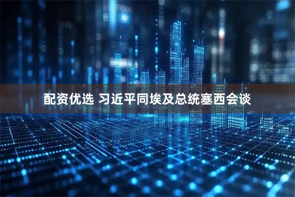 配资优选 习近平同埃及总统塞西会谈